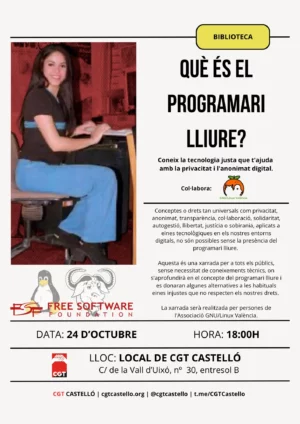 cartel con los logos de FSF(Free Software Foundation) GNU/Linux València y CGT Castelló con el texto "Què és el programari lliure, coneix la tecnología justa que t'ajuda amb la privacitat i l'anonimat digital, conceptes o drets tan universals com privacitat, anonimat, transparéncia, col·laboració, solidaritat, autogestió, llibertat, justícia o sobirania, aplicats a eines tecnòlogiques en els nostres entorns digitals, no són posibles sense la presència del programari lliure. Aquesta és una xarrada per a tots els públics, sense necessitat de coneixements técnics, on s'aprofundirà en el concepte de programari lliure i es donaran alternatives a les habituals eines injustes que no respecten els nostres drets. La Xarrada serà realitzada per persones de l'Associacio GNU/Linux València. Data: 24 D'Octubre, Hora: 18:00h, LLOC: LOCAL CGT CASELLÓ, C/ Vall d'Uixo, nº 30, entresol B."