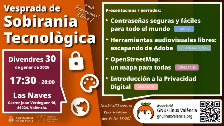 Tarde de soberanía tecnológica. ¡Con software libre! Presentaciones: - Contraseñas seguras y fáciles para todo el mundo - Herramientras audiovisuales libres: escapando de Adobe - OpenStreetMap: un mapa para todas - Introducción a la Privacidad Digital Se realizará el viernes 30 de enero de 2026, de 17:30 a 20:00, en Las Naves. Carrer Joan Verdeguer 16, 46024, València. También podrás ir, a partir de las 17:00, para que te ayudemos a liberar tu máquina. Asociación GNU/Linux València. https://gnulinuxvalencia.org